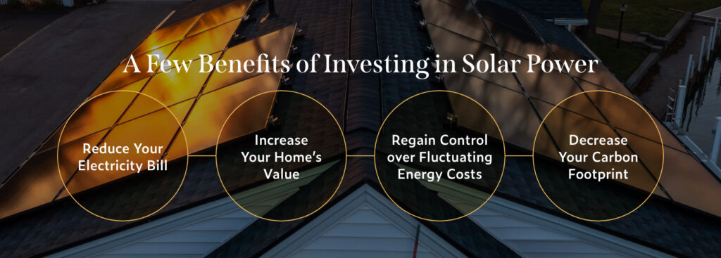 A few benefits of investing in solar power: Increase your home's value, reduce your energy bill, regain control over fluctuating energy costs, decrease your carbon footprint